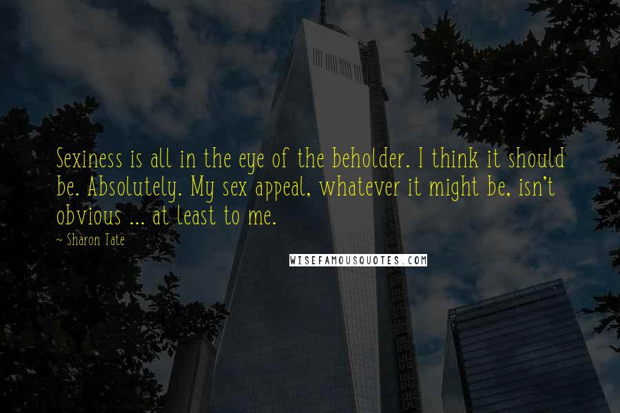 Sharon Tate quotes: Sexiness is all in the eye of the beholder. I think it should be. Absolutely. My sex appeal, whatever it might be, isn't obvious ... at least to me. Sharon Tate quotes: Sexiness is all in the eye of the beholder. I think it should be. Absolutely. My sex appeal, whatever it might be, isn't obvious ... at least to me.
