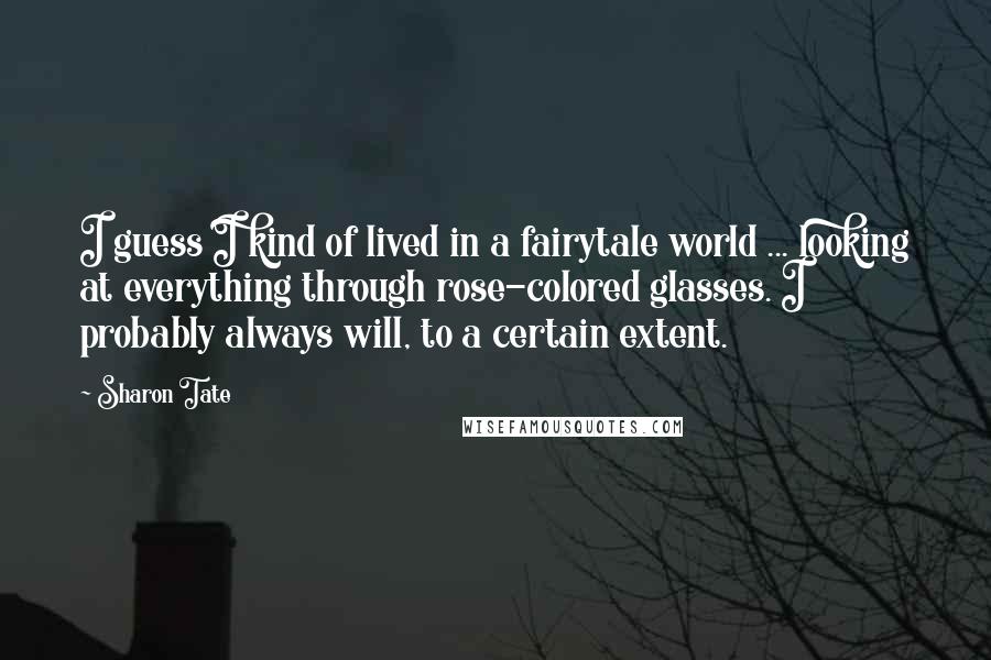 Sharon Tate quotes: I guess I kind of lived in a fairytale world ... looking at everything through rose-colored glasses. I probably always will, to a certain extent. Sharon Tate quotes: I guess I kind of lived in a fairytale world ... looking at everything through rose-colored glasses. I probably always will, to a certain extent.