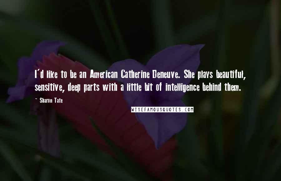 Sharon Tate quotes: I'd like to be an American Catherine Deneuve. She plays beautiful, sensitive, deep parts with a little bit of intelligence behind them. Sharon Tate quotes: I'd like to be an American Catherine Deneuve. She plays beautiful, sensitive, deep parts with a little bit of intelligence behind them.