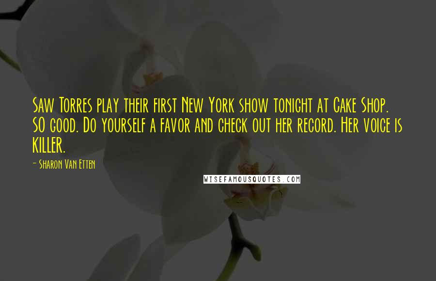 Sharon Van Etten quotes: Saw Torres play their first New York show tonight at Cake Shop. SO good. Do yourself a favor and check out her record. Her voice is KILLER. Sharon Van Etten quotes: Saw Torres play their first New York show tonight at Cake Shop. SO good. Do yourself a favor and check out her record. Her voice is KILLER.