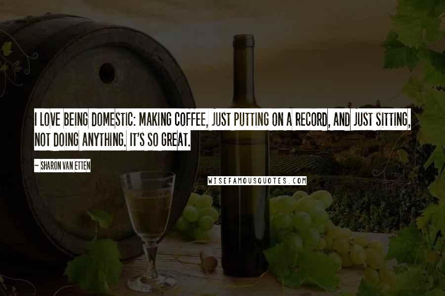 Sharon Van Etten quotes: I love being domestic: making coffee, just putting on a record, and just sitting, not doing anything. It's so great.