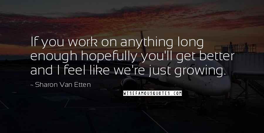 Sharon Van Etten quotes: If you work on anything long enough hopefully you'll get better and I feel like we're just growing.