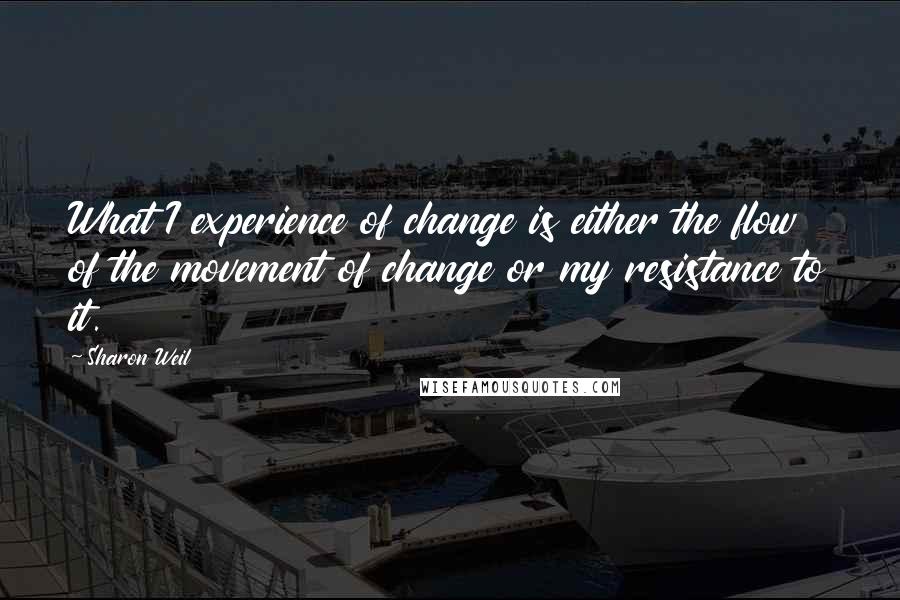 Sharon Weil quotes: What I experience of change is either the flow of the movement of change or my resistance to it.