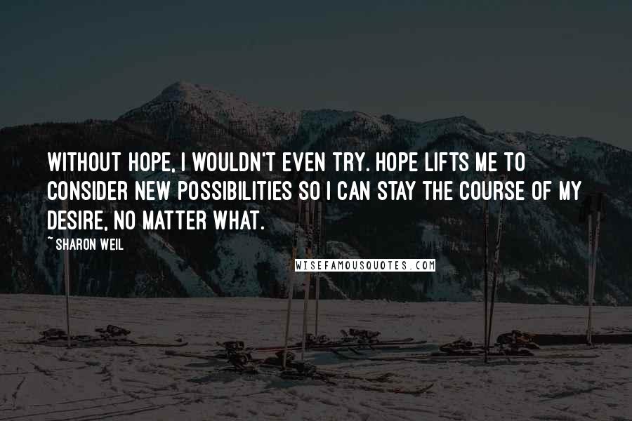 Sharon Weil quotes: Without hope, I wouldn't even try. Hope lifts me to consider new possibilities so I can stay the course of my desire, no matter what.
