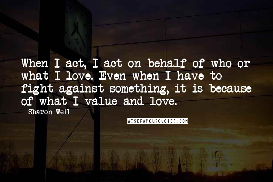 Sharon Weil quotes: When I act, I act on behalf of who or what I love. Even when I have to fight against something, it is because of what I value and love.