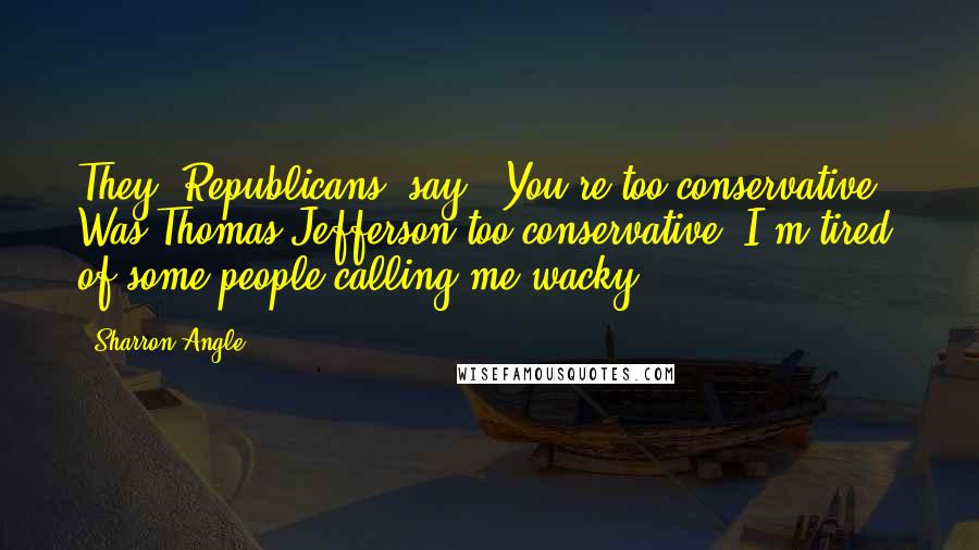 Sharron Angle quotes: They [Republicans] say, 'You're too conservative.' Was Thomas Jefferson too conservative? I'm tired of some people calling me wacky.