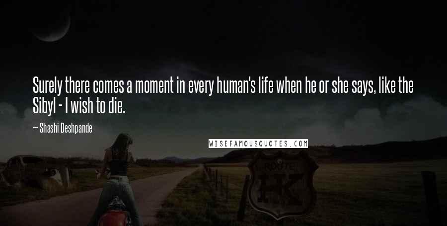 Shashi Deshpande quotes: Surely there comes a moment in every human's life when he or she says, like the Sibyl - I wish to die.