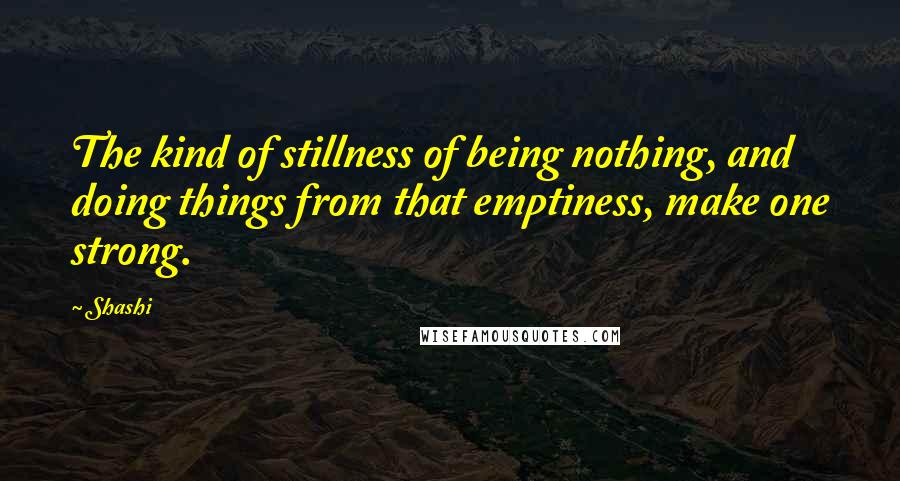 Shashi quotes: The kind of stillness of being nothing, and doing things from that emptiness, make one strong.