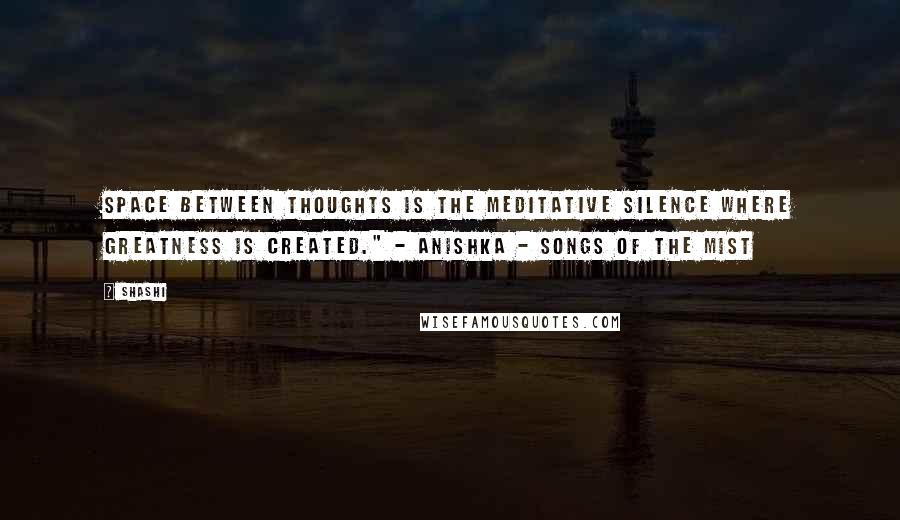 Shashi quotes: Space between thoughts is the meditative silence where greatness is created." - Anishka - Songs of the Mist Shashi quotes: Space between thoughts is the meditative silence where greatness is created." - Anishka - Songs of the Mist