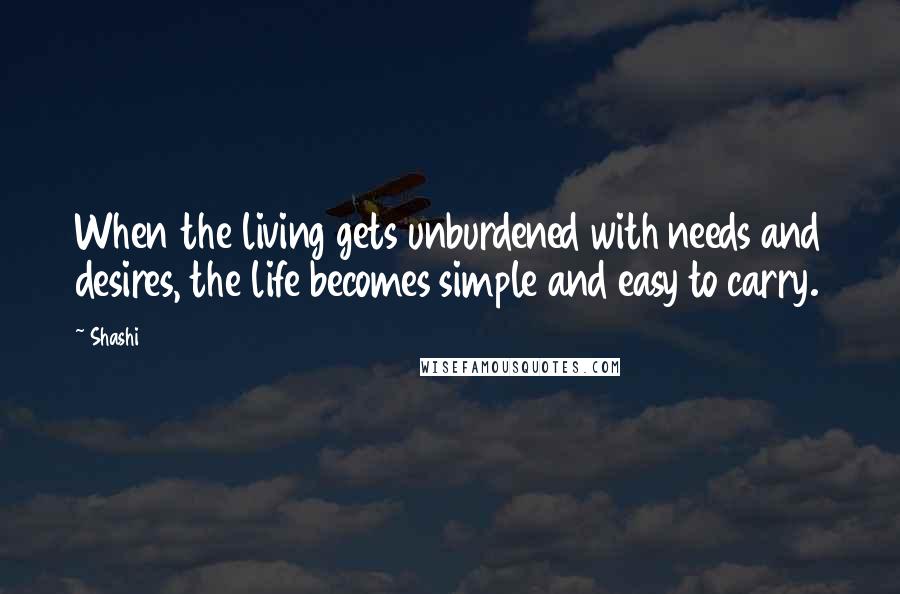 Shashi quotes: When the living gets unburdened with needs and desires, the life becomes simple and easy to carry.