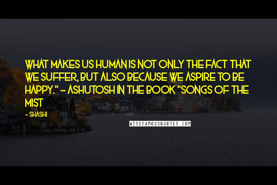 Shashi quotes: What makes us human is not only the fact that we suffer, but also because we aspire to be happy." - Ashutosh in the Book "Songs of the Mist