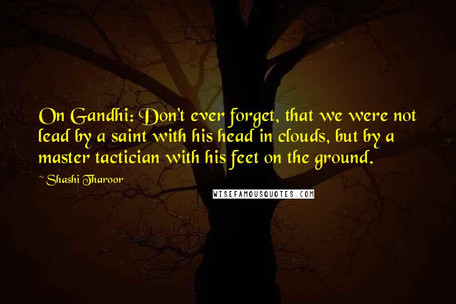 Shashi Tharoor quotes: On Gandhi: Don't ever forget, that we were not lead by a saint with his head in clouds, but by a master tactician with his feet on the ground. Shashi Tharoor quotes: On Gandhi: Don't ever forget, that we were not lead by a saint with his head in clouds, but by a master tactician with his feet on the ground.