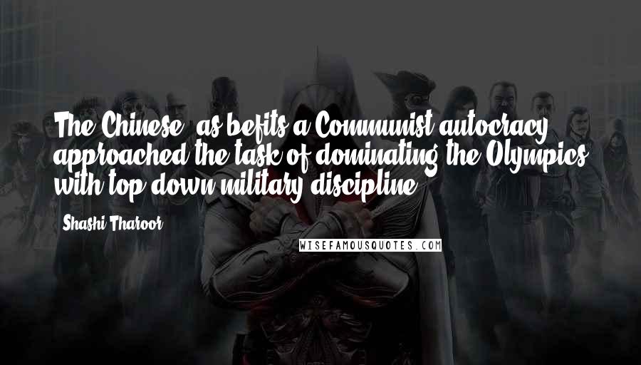 Shashi Tharoor quotes: The Chinese, as befits a Communist autocracy, approached the task of dominating the Olympics with top-down military discipline. Shashi Tharoor quotes: The Chinese, as befits a Communist autocracy, approached the task of dominating the Olympics with top-down military discipline.