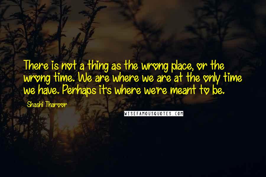 Shashi Tharoor quotes: There is not a thing as the wrong place, or the wrong time. We are where we are at the only time we have. Perhaps it's where we're meant to