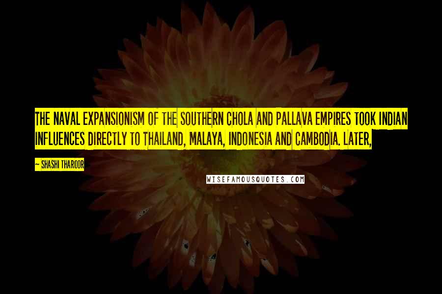 Shashi Tharoor quotes: The naval expansionism of the southern Chola and Pallava empires took Indian influences directly to Thailand, Malaya, Indonesia and Cambodia. Later,