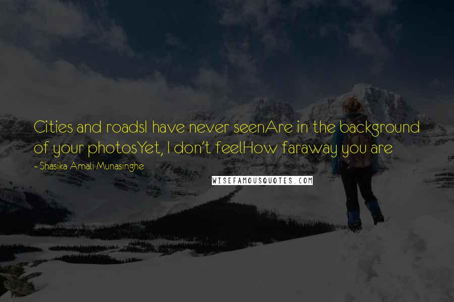 Shasika Amali Munasinghe quotes: Cities and roadsI have never seenAre in the background of your photosYet, I don't feelHow faraway you are Shasika Amali Munasinghe quotes: Cities and roadsI have never seenAre in the background of your photosYet, I don't feelHow faraway you are