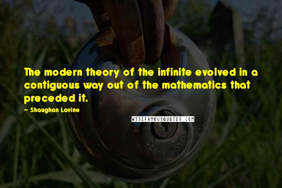 Shaughan Lavine quotes: The modern theory of the infinite evolved in a contiguous way out of the mathematics that preceded it. Shaughan Lavine quotes: The modern theory of the infinite evolved in a contiguous way out of the mathematics that preceded it.