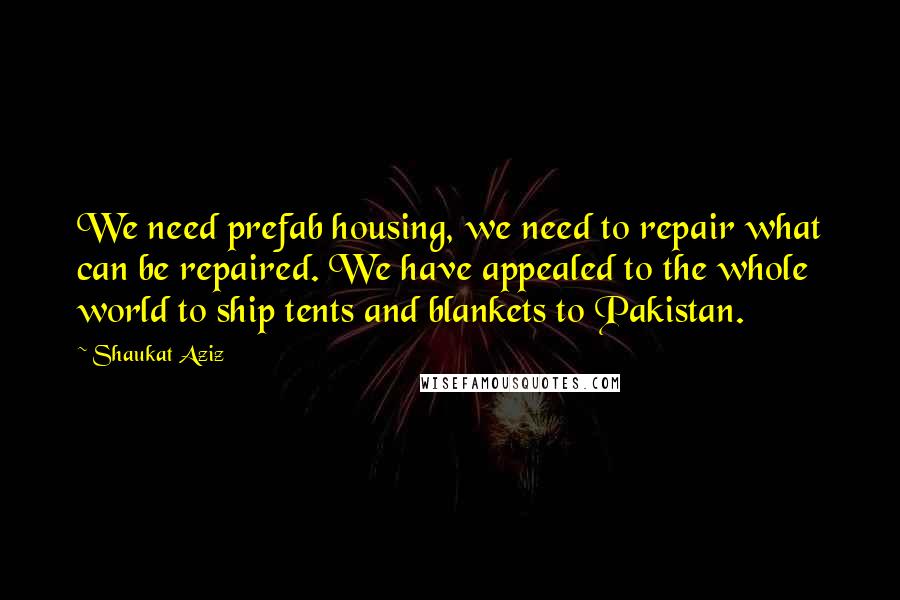 Shaukat Aziz quotes: We need prefab housing, we need to repair what can be repaired. We have appealed to the whole world to ship tents and blankets to Pakistan. Shaukat Aziz quotes: We need prefab housing, we need to repair what can be repaired. We have appealed to the whole world to ship tents and blankets to Pakistan.
