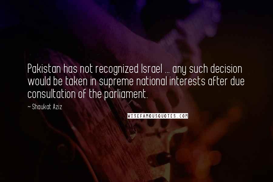 Shaukat Aziz quotes: Pakistan has not recognized Israel ... any such decision would be taken in supreme national interests after due consultation of the parliament. Shaukat Aziz quotes: Pakistan has not recognized Israel ... any such decision would be taken in supreme national interests after due consultation of the parliament.