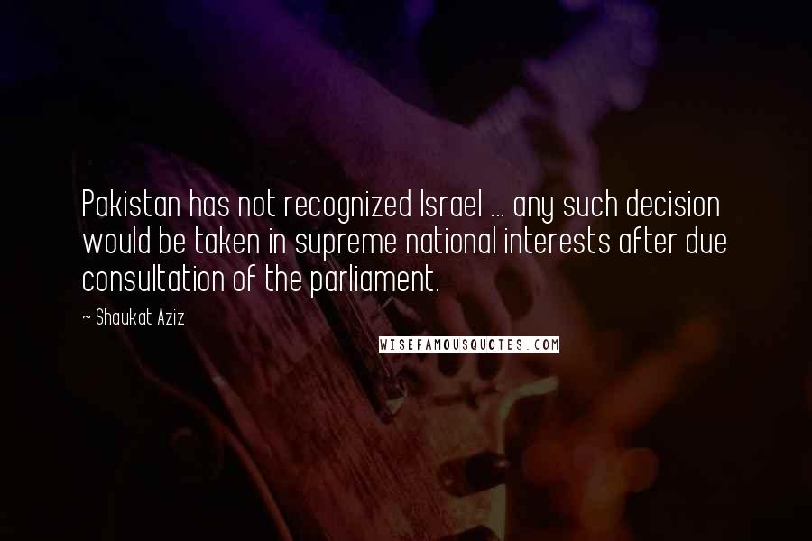 Shaukat Aziz quotes: Pakistan has not recognized Israel ... any such decision would be taken in supreme national interests after due consultation of the parliament.