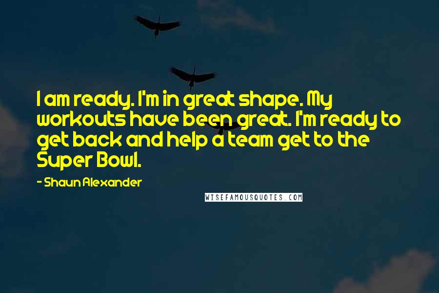 Shaun Alexander quotes: I am ready. I'm in great shape. My workouts have been great. I'm ready to get back and help a team get to the Super Bowl. Shaun Alexander quotes: I am ready. I'm in great shape. My workouts have been great. I'm ready to get back and help a team get to the Super Bowl.