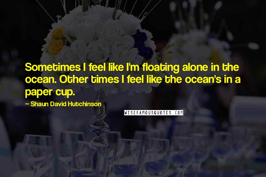Shaun David Hutchinson quotes: Sometimes I feel like I'm floating alone in the ocean. Other times I feel like the ocean's in a paper cup.