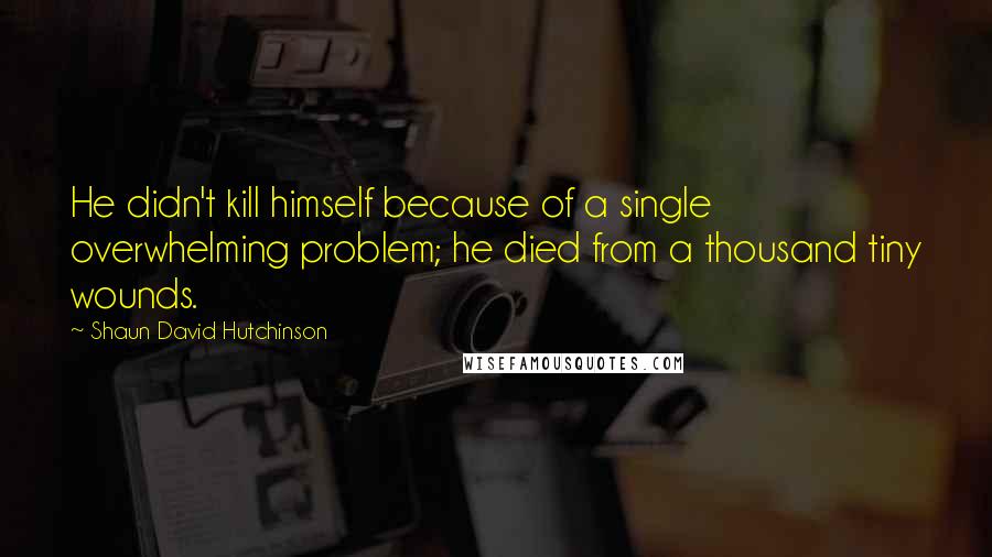 Shaun David Hutchinson quotes: He didn't kill himself because of a single overwhelming problem; he died from a thousand tiny wounds.