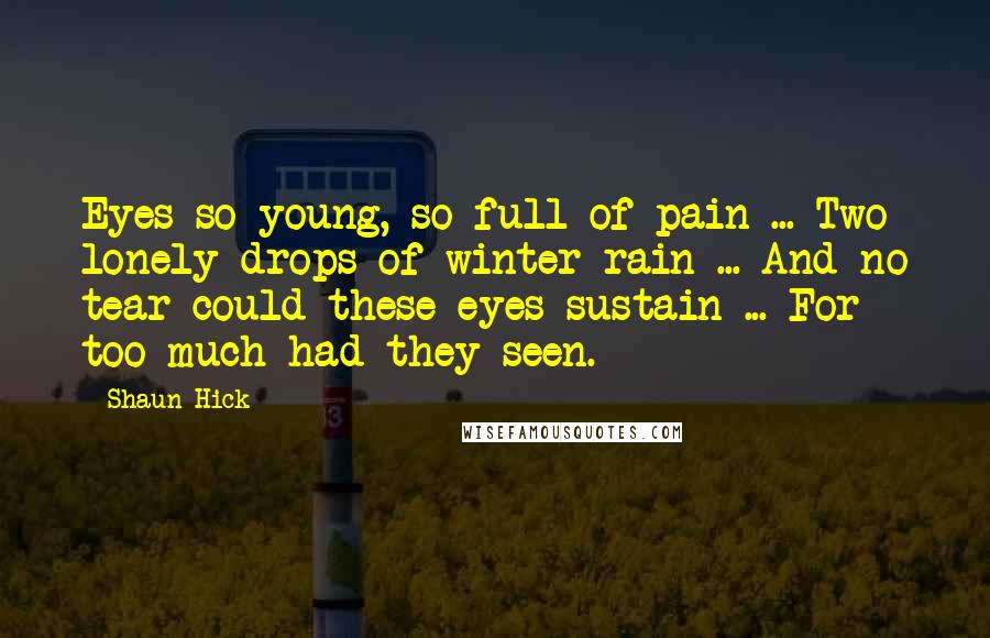Shaun Hick quotes: Eyes so young, so full of pain ... Two lonely drops of winter rain ... And no tear could these eyes sustain ... For too much had they seen. Shaun Hick quotes: Eyes so young, so full of pain ... Two lonely drops of winter rain ... And no tear could these eyes sustain ... For too much had they seen.
