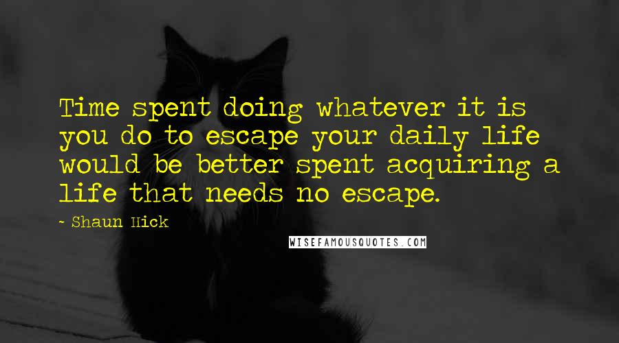 Shaun Hick quotes: Time spent doing whatever it is you do to escape your daily life would be better spent acquiring a life that needs no escape.