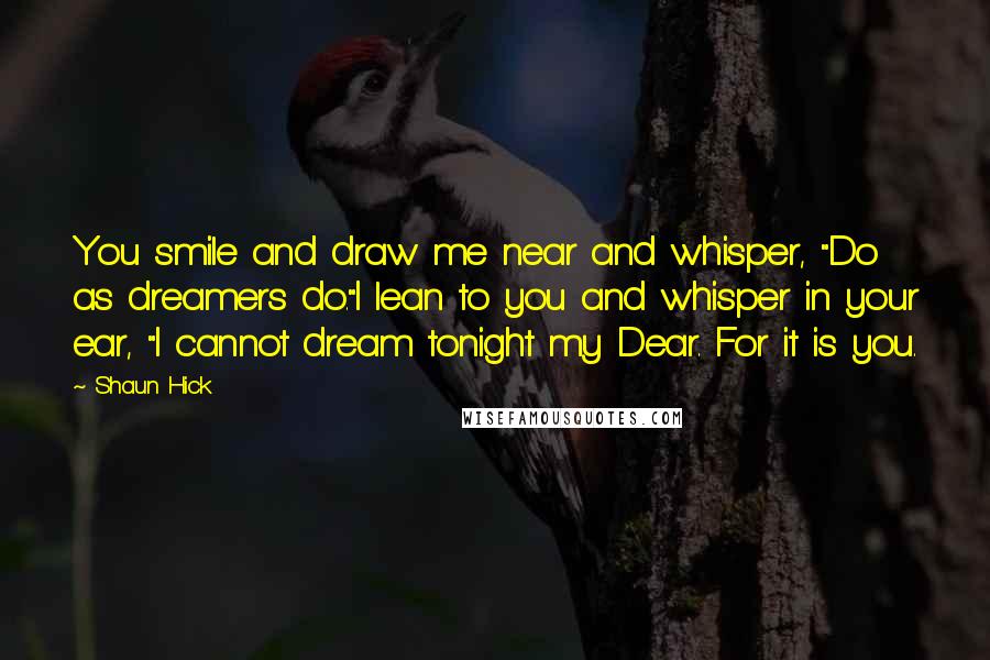 Shaun Hick quotes: You smile and draw me near and whisper, "Do as dreamers do."I lean to you and whisper in your ear, "I cannot dream tonight my Dear. For it is you. Shaun Hick quotes: You smile and draw me near and whisper, "Do as dreamers do."I lean to you and whisper in your ear, "I cannot dream tonight my Dear. For it is you.