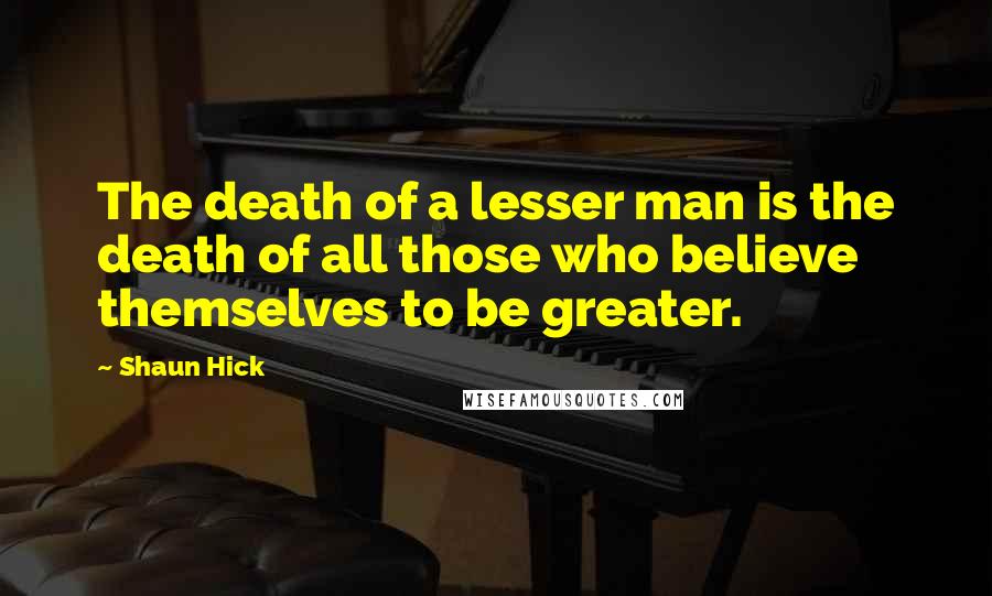 Shaun Hick quotes: The death of a lesser man is the death of all those who believe themselves to be greater.