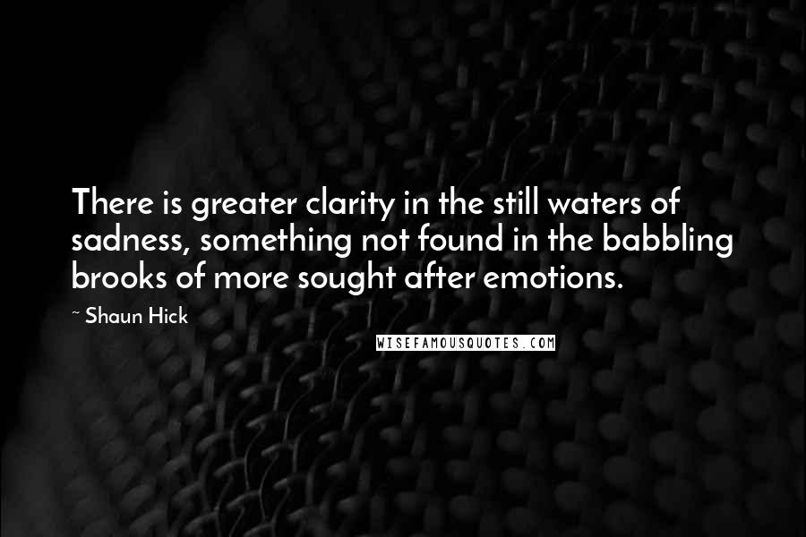 Shaun Hick quotes: There is greater clarity in the still waters of sadness, something not found in the babbling brooks of more sought after emotions. Shaun Hick quotes: There is greater clarity in the still waters of sadness, something not found in the babbling brooks of more sought after emotions.