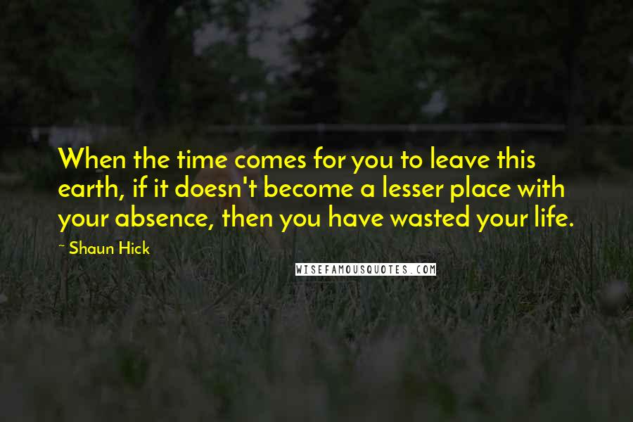 Shaun Hick quotes: When the time comes for you to leave this earth, if it doesn't become a lesser place with your absence, then you have wasted your life.