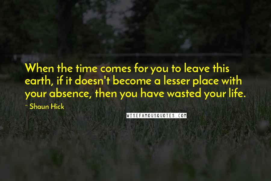 Shaun Hick quotes: When the time comes for you to leave this earth, if it doesn't become a lesser place with your absence, then you have wasted your life. Shaun Hick quotes: When the time comes for you to leave this earth, if it doesn't become a lesser place with your absence, then you have wasted your life.