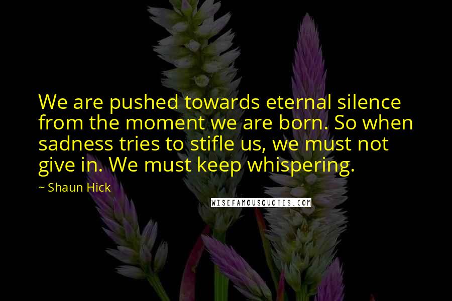Shaun Hick quotes: We are pushed towards eternal silence from the moment we are born. So when sadness tries to stifle us, we must not give in. We must keep whispering. Shaun Hick quotes: We are pushed towards eternal silence from the moment we are born. So when sadness tries to stifle us, we must not give in. We must keep whispering.