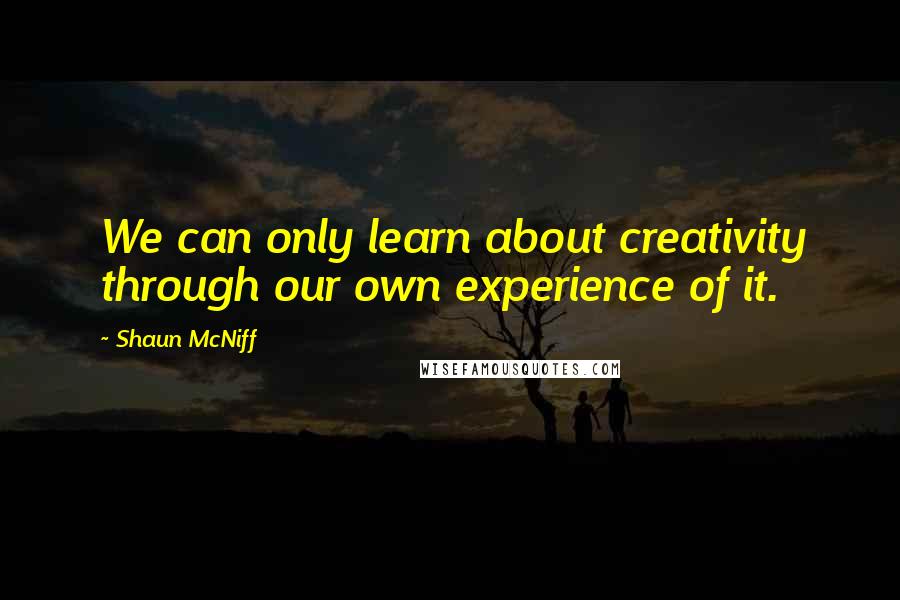 Shaun McNiff quotes: We can only learn about creativity through our own experience of it.