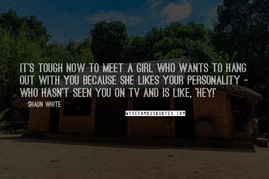 Shaun White quotes: It's tough now to meet a girl who wants to hang out with you because she likes your personality - who hasn't seen you on TV and is like, 'Hey!' Shaun White quotes: It's tough now to meet a girl who wants to hang out with you because she likes your personality - who hasn't seen you on TV and is like, 'Hey!'