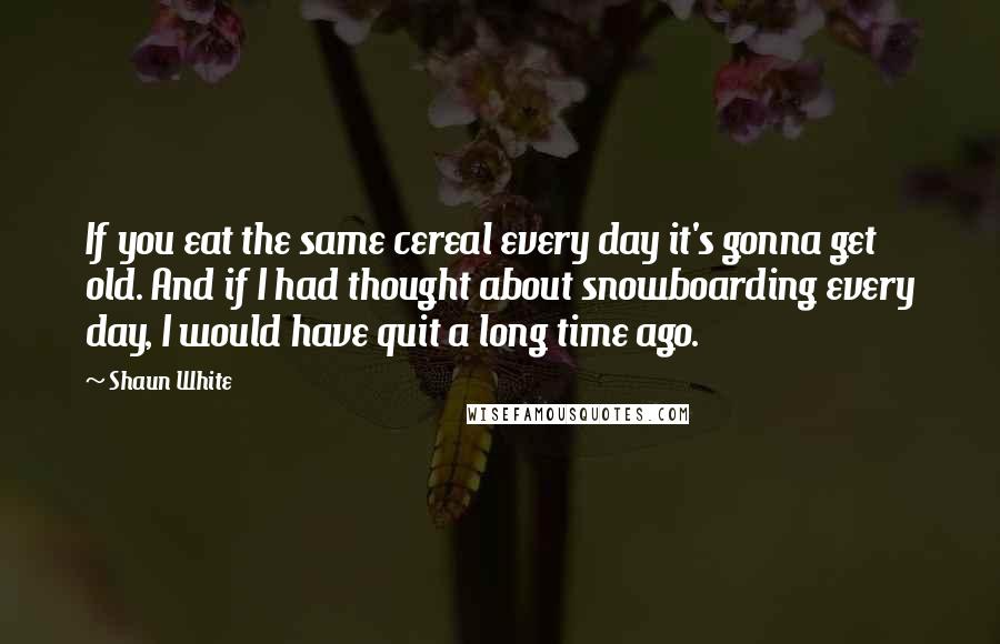 Shaun White quotes: If you eat the same cereal every day it's gonna get old. And if I had thought about snowboarding every day, I would have quit a long time ago. Shaun White quotes: If you eat the same cereal every day it's gonna get old. And if I had thought about snowboarding every day, I would have quit a long time ago.