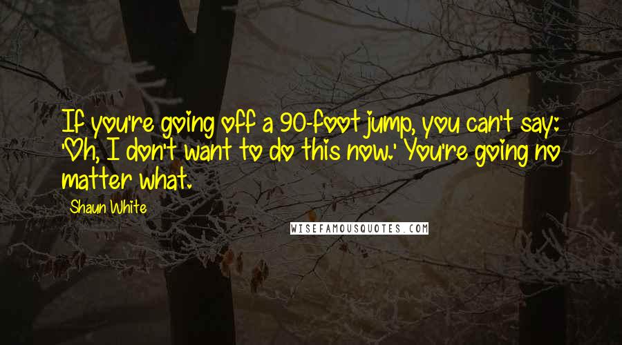 Shaun White quotes: If you're going off a 90-foot jump, you can't say: 'Oh, I don't want to do this now.' You're going no matter what. Shaun White quotes: If you're going off a 90-foot jump, you can't say: 'Oh, I don't want to do this now.' You're going no matter what.