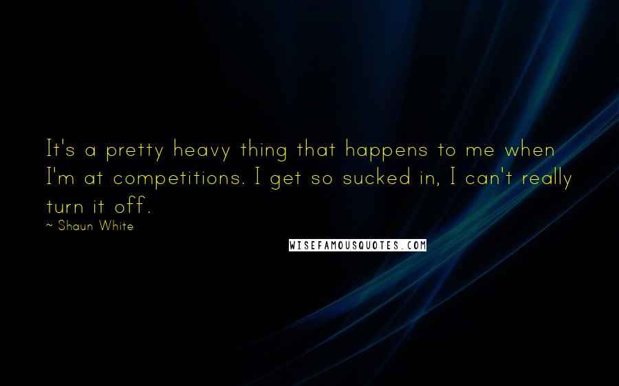 Shaun White quotes: It's a pretty heavy thing that happens to me when I'm at competitions. I get so sucked in, I can't really turn it off. Shaun White quotes: It's a pretty heavy thing that happens to me when I'm at competitions. I get so sucked in, I can't really turn it off.