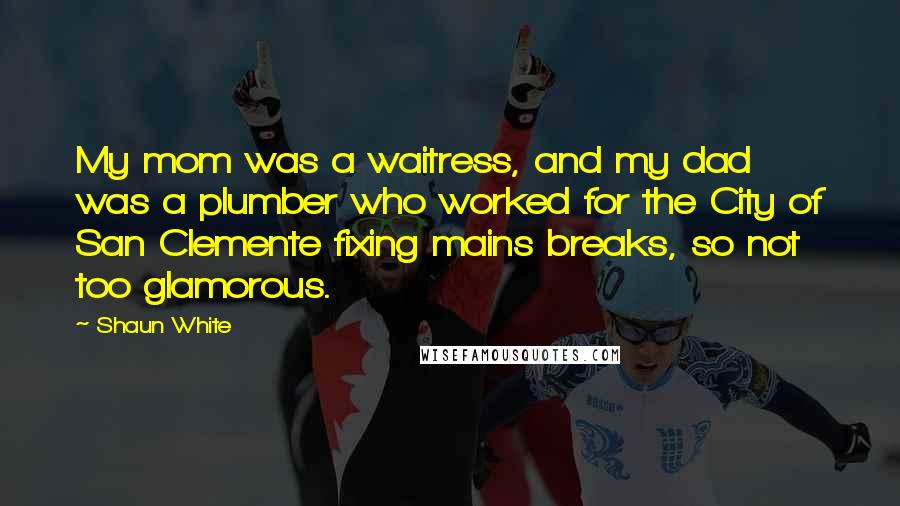 Shaun White quotes: My mom was a waitress, and my dad was a plumber who worked for the City of San Clemente fixing mains breaks, so not too glamorous. Shaun White quotes: My mom was a waitress, and my dad was a plumber who worked for the City of San Clemente fixing mains breaks, so not too glamorous.