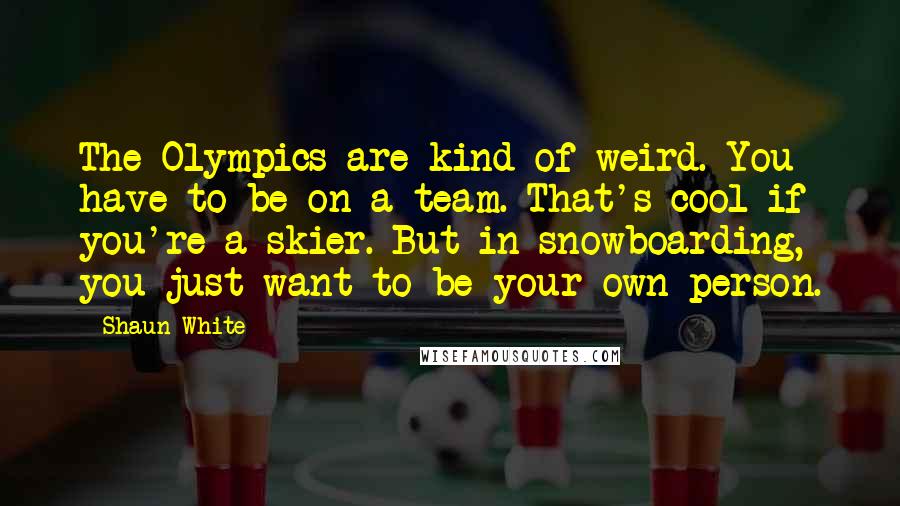 Shaun White quotes: The Olympics are kind of weird. You have to be on a team. That's cool if you're a skier. But in snowboarding, you just want to be your own person. Shaun White quotes: The Olympics are kind of weird. You have to be on a team. That's cool if you're a skier. But in snowboarding, you just want to be your own person.