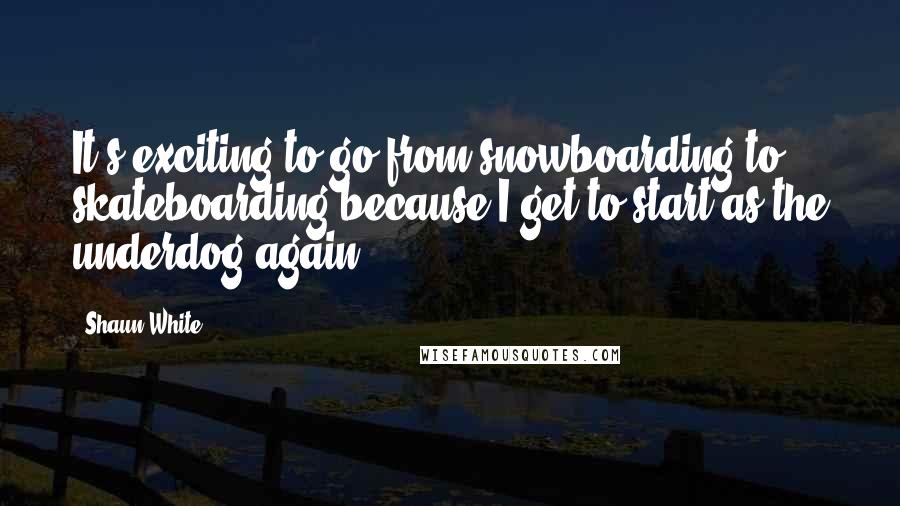 Shaun White quotes: It's exciting to go from snowboarding to skateboarding because I get to start as the underdog again. Shaun White quotes: It's exciting to go from snowboarding to skateboarding because I get to start as the underdog again.