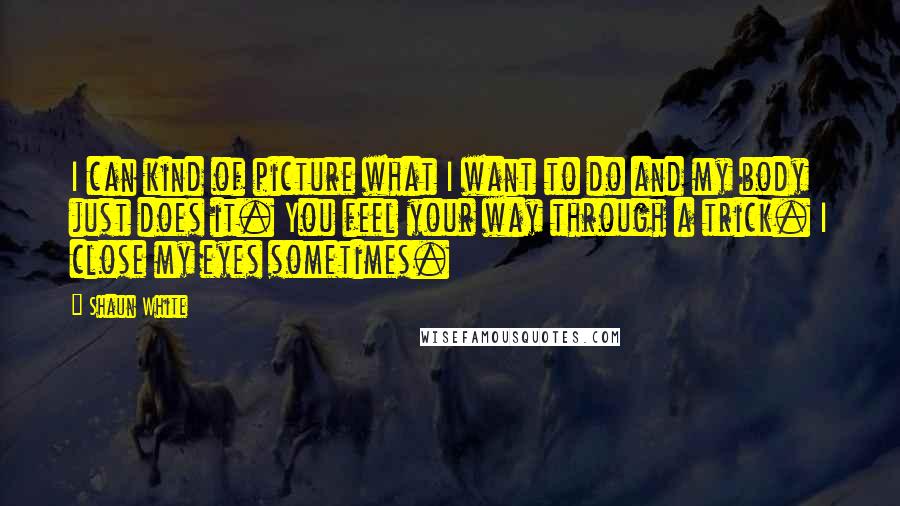 Shaun White quotes: I can kind of picture what I want to do and my body just does it. You feel your way through a trick. I close my eyes sometimes. Shaun White quotes: I can kind of picture what I want to do and my body just does it. You feel your way through a trick. I close my eyes sometimes.