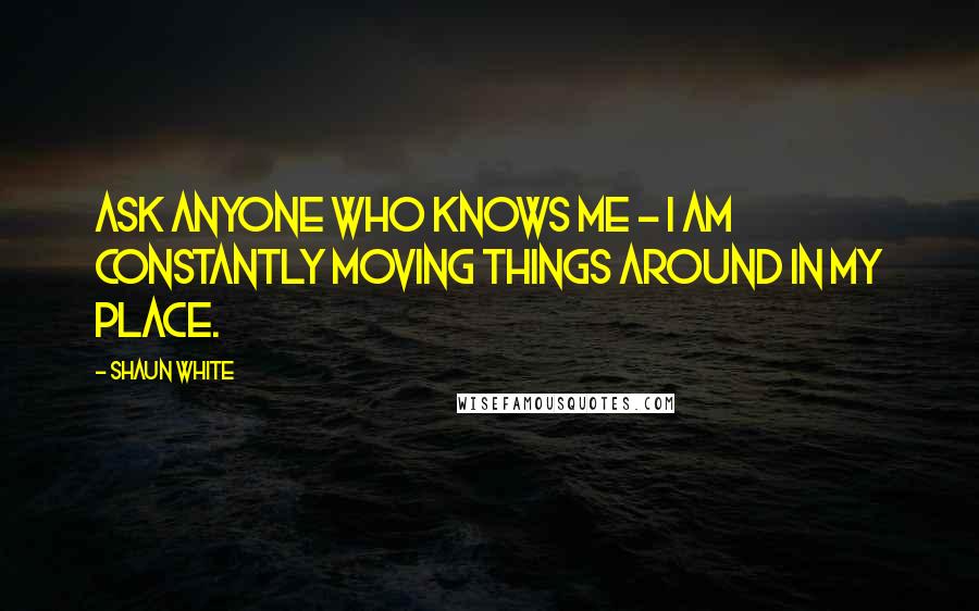 Shaun White quotes: Ask anyone who knows me - I am constantly moving things around in my place.