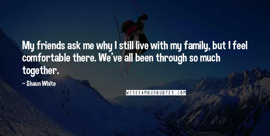 Shaun White quotes: My friends ask me why I still live with my family, but I feel comfortable there. We've all been through so much together. Shaun White quotes: My friends ask me why I still live with my family, but I feel comfortable there. We've all been through so much together.