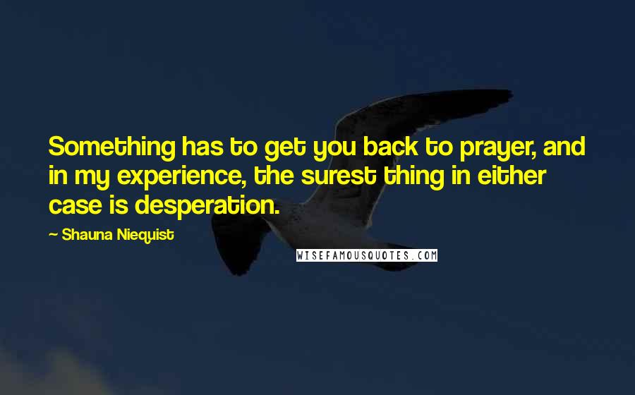 Shauna Niequist quotes: Something has to get you back to prayer, and in my experience, the surest thing in either case is desperation.