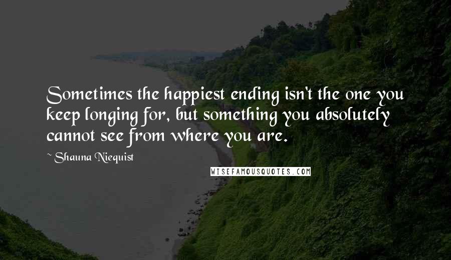 Shauna Niequist quotes: Sometimes the happiest ending isn't the one you keep longing for, but something you absolutely cannot see from where you are.