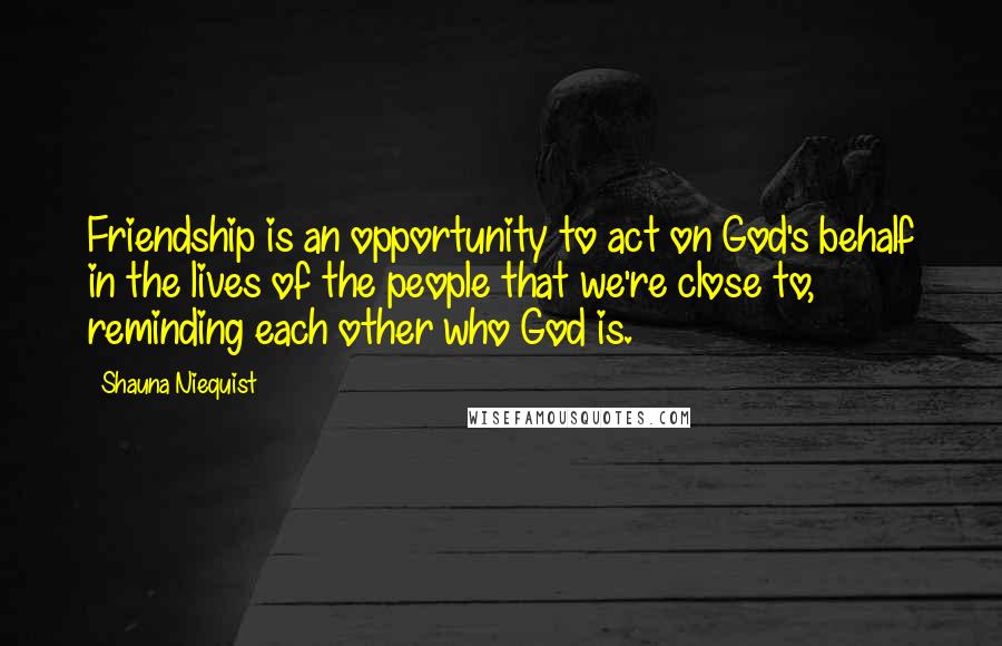 Shauna Niequist quotes: Friendship is an opportunity to act on God's behalf in the lives of the people that we're close to, reminding each other who God is.