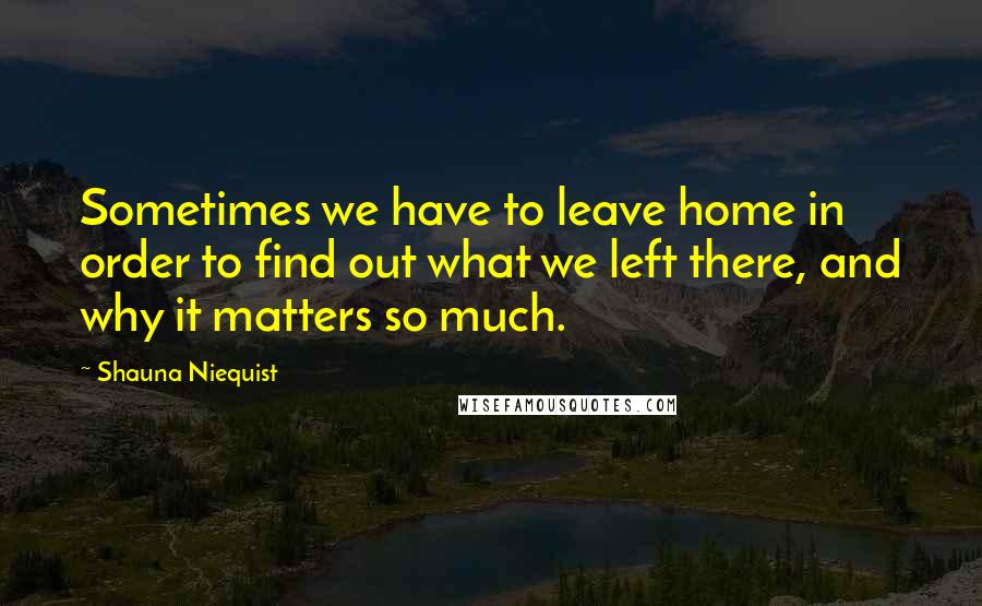 Shauna Niequist quotes: Sometimes we have to leave home in order to find out what we left there, and why it matters so much.